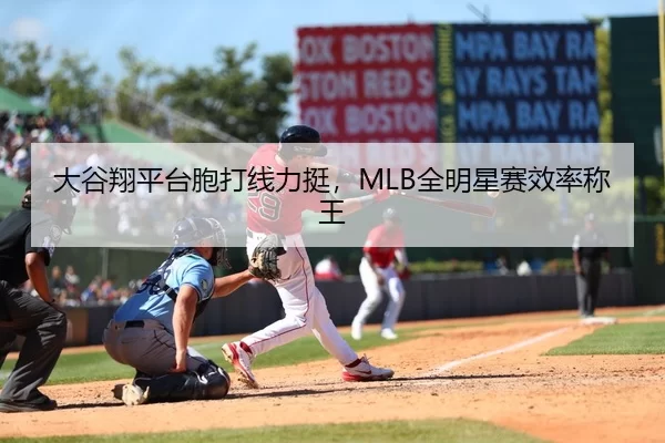 大谷翔平台胞打线力挺，MLB全明星赛效率称王