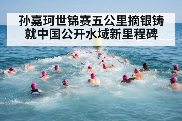 孙嘉珂世锦赛五公里摘银铸就中国公开水域新里程碑