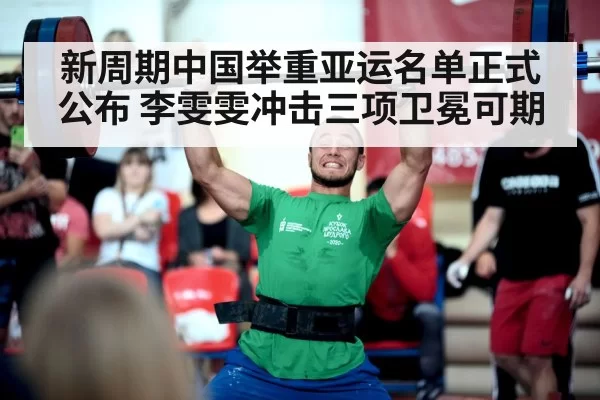 新周期中国举重亚运名单正式公布 李雯雯冲击三项卫冕可期