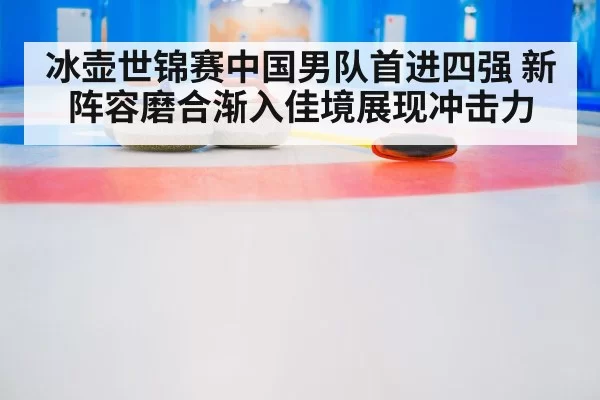 冰壶世锦赛中国男队首进四强 新阵容磨合渐入佳境展现冲击力